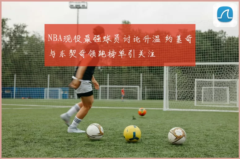 NBA现役最强球员讨论升温 约基奇与东契奇领跑榜单引关注
