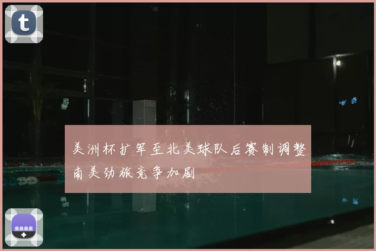 美洲杯扩军至北美球队后赛制调整南美劲旅竞争加剧