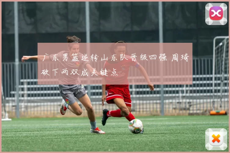 广东男篮逆转山东队晋级四强 周琦砍下两双成关键点