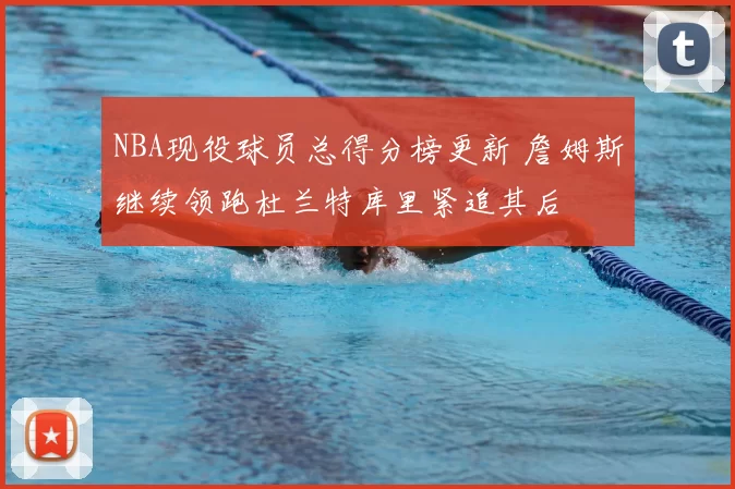 NBA现役球员总得分榜更新 詹姆斯继续领跑杜兰特库里紧追其后