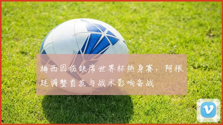梅西因伤缺席世界杯热身赛，阿根廷调整首发与战术影响备战