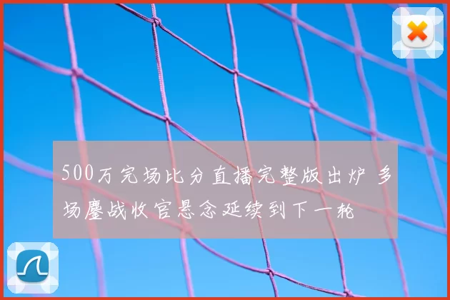 500万完场比分直播完整版出炉 多场鏖战收官悬念延续到下一轮