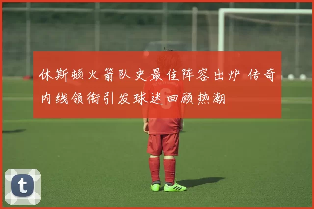 休斯顿火箭队史最佳阵容出炉 传奇内线领衔引发球迷回顾热潮