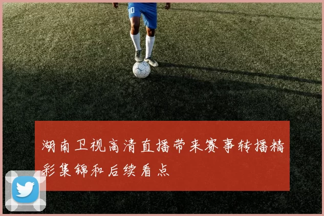 湖南卫视高清直播带来赛事转播精彩集锦和后续看点