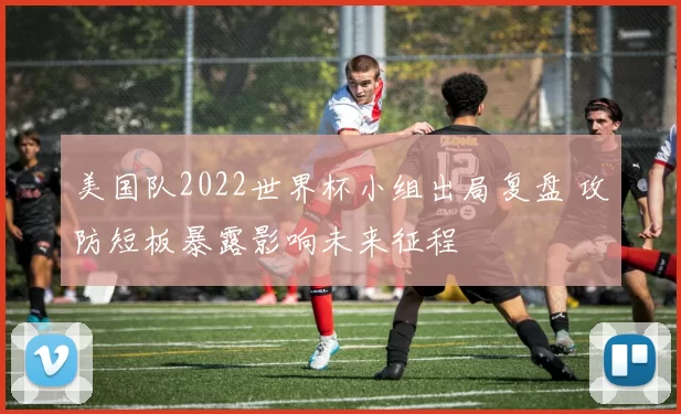 美国队2022世界杯小组出局复盘 攻防短板暴露影响未来征程