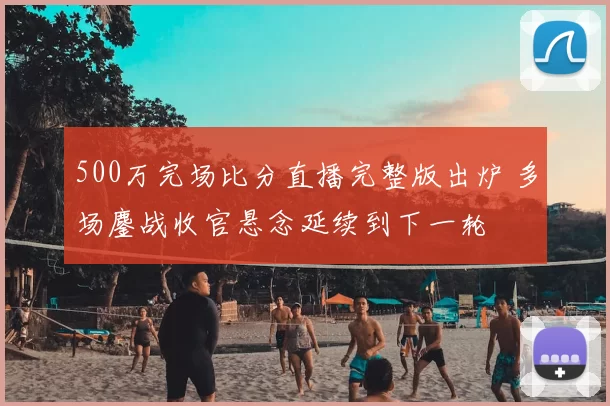 500万完场比分直播完整版出炉 多场鏖战收官悬念延续到下一轮