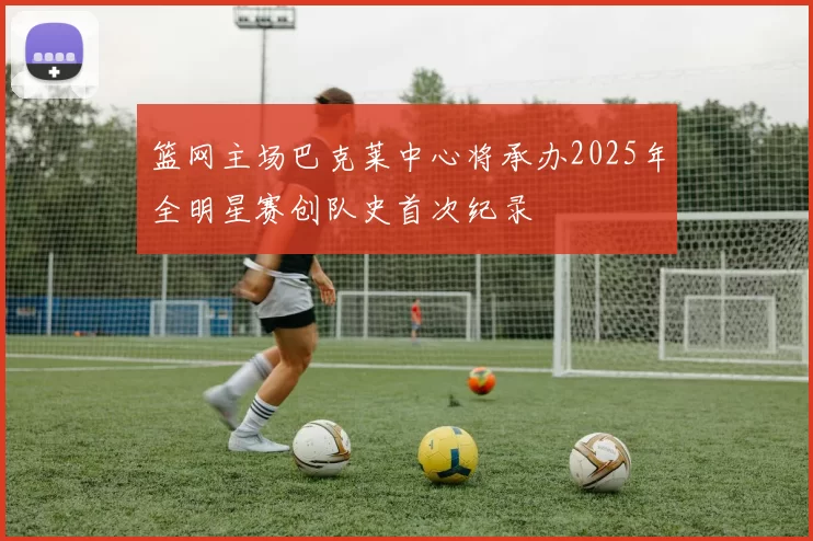 篮网主场巴克莱中心将承办2025年全明星赛创队史首次纪录