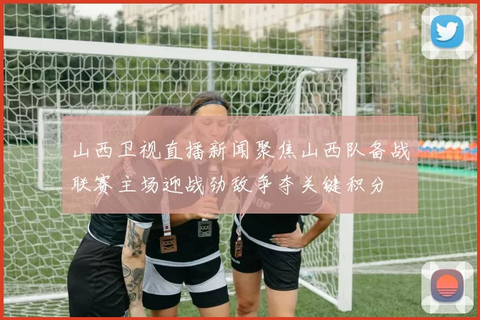 山西卫视直播新闻聚焦山西队备战联赛主场迎战劲敌争夺关键积分