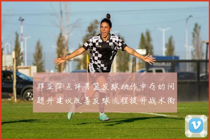 邓亚萍点评男篮发球动作中存的问题并建议改善发球流程提升战术衔接