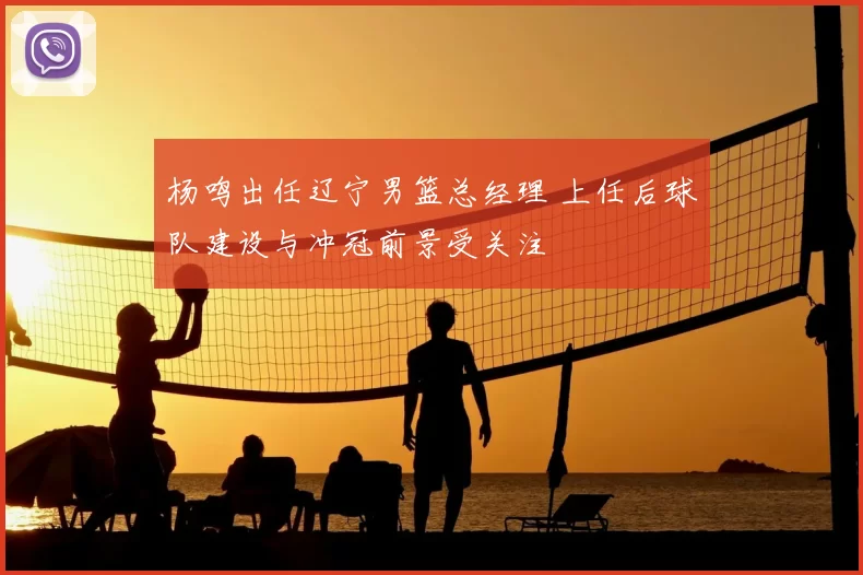 杨鸣出任辽宁男篮总经理 上任后球队建设与冲冠前景受关注