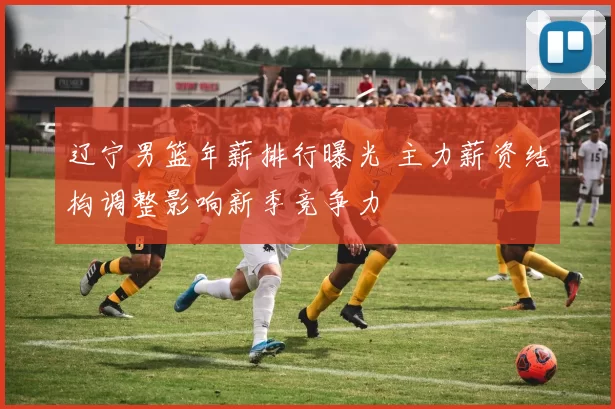 辽宁男篮年薪排行曝光 主力薪资结构调整影响新季竞争力