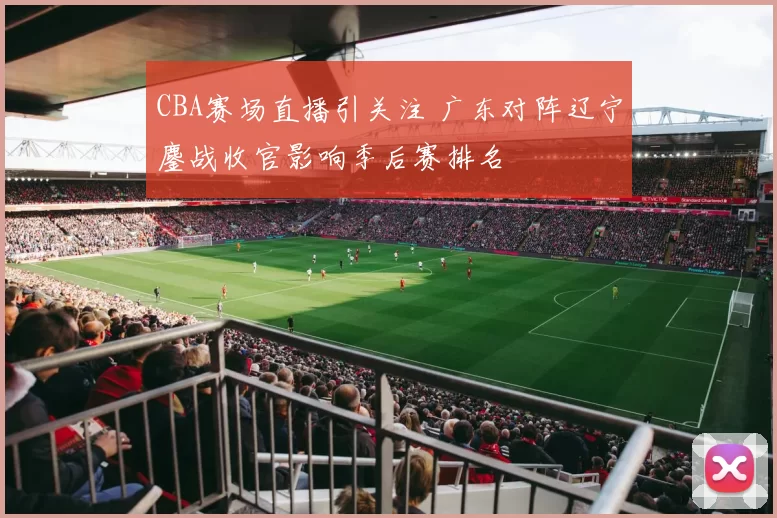 CBA赛场直播引关注 广东对阵辽宁鏖战收官影响季后赛排名
