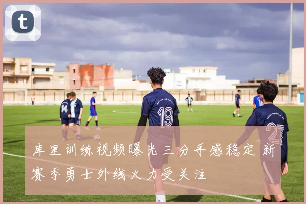 库里训练视频曝光三分手感稳定 新赛季勇士外线火力受关注