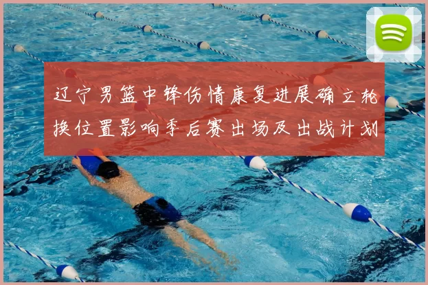 辽宁男篮中锋伤情康复进展确立轮换位置影响季后赛出场及出战计划