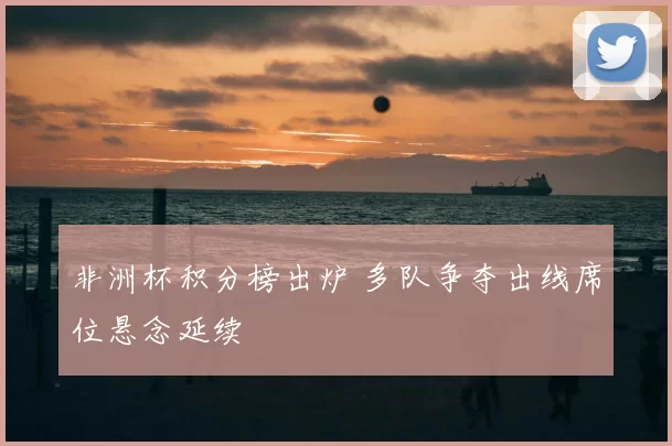 非洲杯积分榜出炉 多队争夺出线席位悬念延续