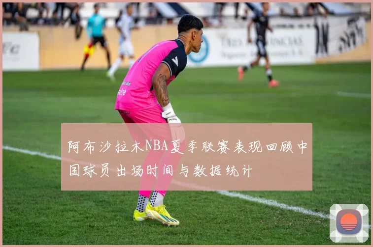 阿布沙拉木NBA夏季联赛表现回顾中国球员出场时间与数据统计