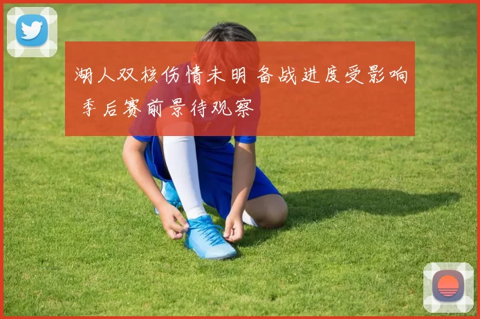 湖人双核伤情未明 备战进度受影响 季后赛前景待观察