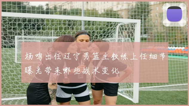 杨鸣出任辽宁男篮主教练上任细节曝光带来哪些战术变化