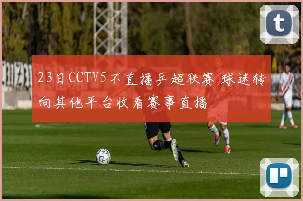 23日CCTV5不直播乒超联赛 球迷转向其他平台收看赛事直播
