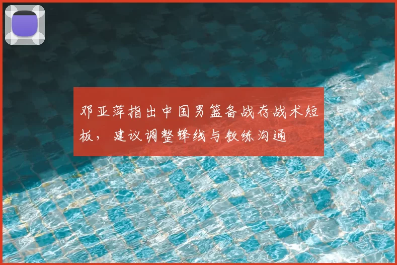 邓亚萍指出中国男篮备战存战术短板,建议调整锋线与教练沟通
