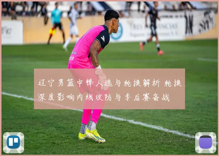 辽宁男篮中锋人选与轮换解析 轮换深度影响内线攻防与季后赛备战