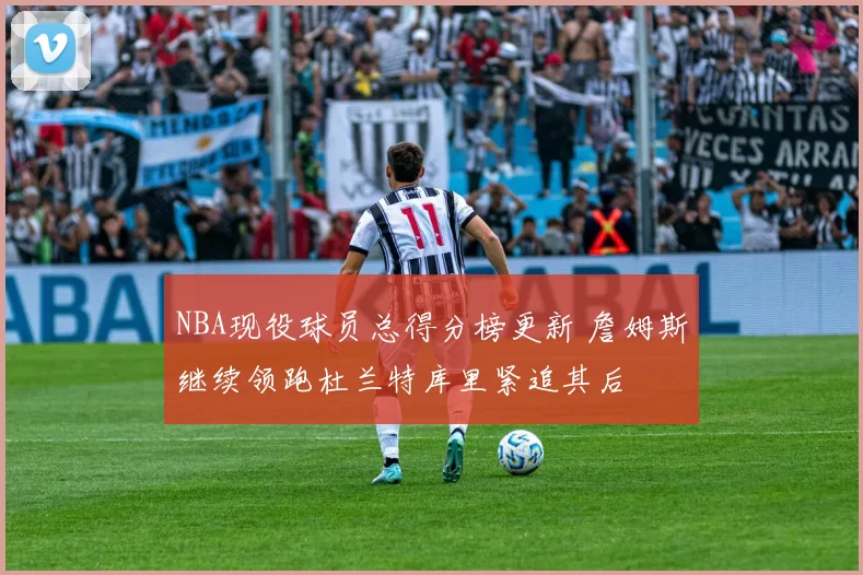 NBA现役球员总得分榜更新 詹姆斯继续领跑杜兰特库里紧追其后