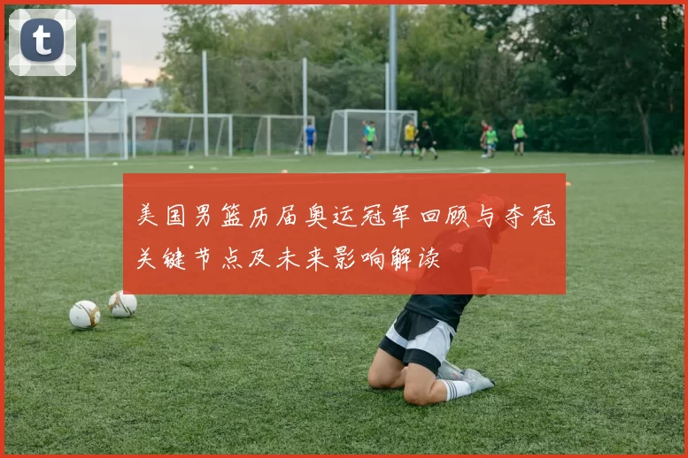美国男篮历届奥运冠军回顾与夺冠关键节点及未来影响解读