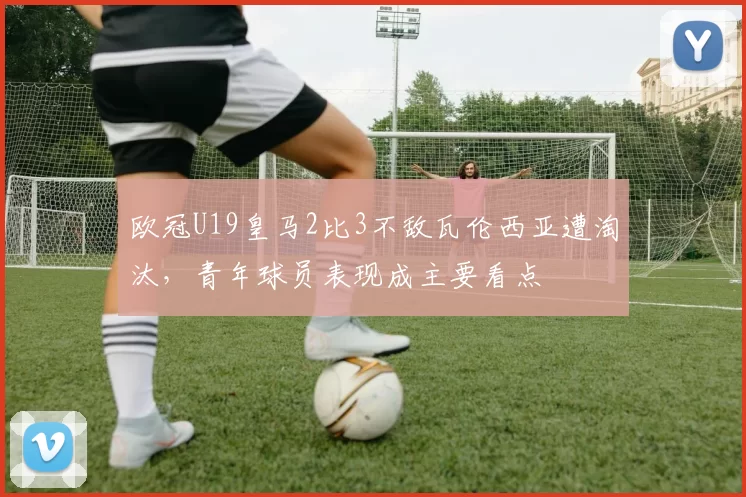 欧冠U19皇马2比3不敌瓦伦西亚遭淘汰，青年球员表现成主要看点